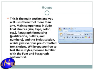 Home This is the main section and you will uses these tool more than any. Main components include Font choices (size, type, color, etc.), Paragraph formatting (justification, bullets, and numbers), and the Styles section, which gives various pre-formatted text choices. While you are free to test these styles, become familiar with the Font and Paragraph section first. 