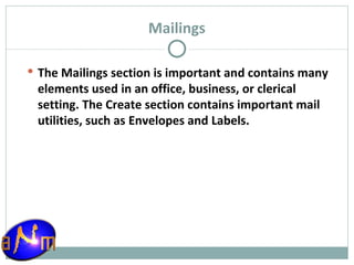 Mailings The Mailings section is important and contains many elements used in an office, business, or clerical setting. The Create section contains important mail utilities, such as Envelopes and Labels. 