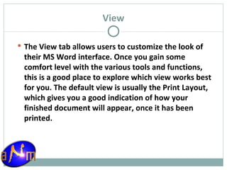 View The View tab allows users to customize the look of their MS Word interface. Once you gain some comfort level with the various tools and functions, this is a good place to explore which view works best for you. The default view is usually the Print Layout, which gives you a good indication of how your finished document will appear, once it has been printed. 