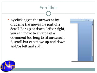 Scrollbar By clicking on the arrows or by dragging the moveable part of a Scroll Bar up or down, left or right, you can move to an area of a document too long to fit on-screen. A scroll bar can move up and down and/or left and right.  