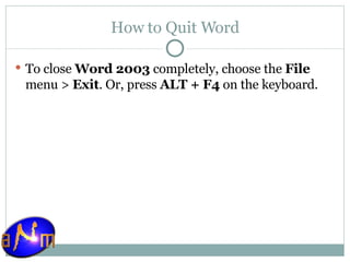 How to Quit Word To close  Word 2003  completely, choose the  File  menu >  Exit . Or, press  ALT + F4  on the keyboard. 