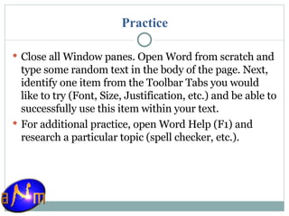 Practice Close all Window panes. Open Word from scratch and type some random text in the body of the page. Next, identify one item from the Toolbar Tabs you would like to try (Font, Size, Justification, etc.) and be able to successfully use this item within your text. For additional practice, open Word Help (F1) and research a particular topic (spell checker, etc.). 