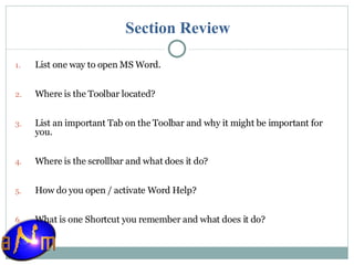 Section Review List one way to open MS Word. Where is the Toolbar located? List an important Tab on the Toolbar and why it might be important for you. Where is the scrollbar and what does it do? How do you open / activate Word Help? What is one Shortcut you remember and what does it do? 