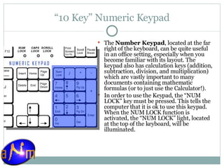 “ 10 Key” Numeric Keypad The  Number Keypad , located at the far right of the keyboard, can be quite useful in an office setting, especially when you become familiar with its layout. The keypad also has calculation keys (addition, subtraction, division, and multiplication) which are vastly important to many documents containing mathematic formulas (or to just use the Calculator!). In order to use the Keypad, the “NUM LOCK” key must be pressed. This tells the computer that it is ok to use this keypad. When the NUM LOCK function is activated, the “NUM LOCK” light, located at the top of the keyboard, will be illuminated. 