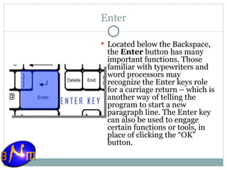 Enter Located below the Backspace, the  Enter  button has many important functions. Those familiar with typewriters and word processors may recognize the Enter keys role for a carriage return – which is another way of telling the program to start a new paragraph line. The Enter key can also be used to engage certain functions or tools, in place of clicking the “OK” button. 