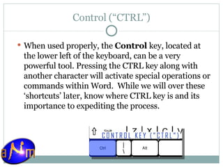 Control (“CTRL”) When used properly, the  Control  key, located at the lower left of the keyboard, can be a very powerful tool. Pressing the CTRL key along with another character will activate special operations or commands within Word.  While we will over these ‘shortcuts’ later, know where CTRL key is and its importance to expediting the process. 