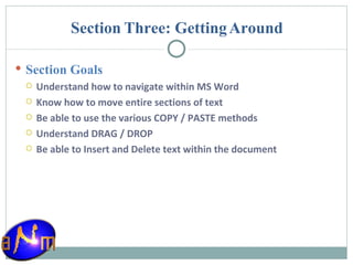 Section Three: Getting Around Section Goals Understand how to navigate within MS Word Know how to move entire sections of text Be able to use the various COPY / PASTE methods Understand DRAG / DROP Be able to Insert and Delete text within the document 