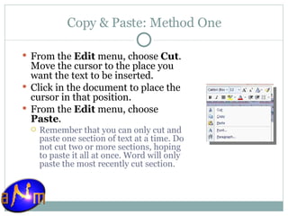 Copy & Paste: Method One From the  Edit  menu, choose  Cut . Move the cursor to the place you want the text to be inserted.  Click in the document to place the cursor in that position.  From the  Edit  menu, choose  Paste .  Remember that you can only cut and paste one section of text at a time. Do not cut two or more sections, hoping to paste it all at once. Word will only paste the most recently cut section.  