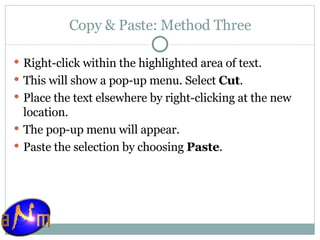 Copy & Paste: Method Three Right-click within the highlighted area of text.  This will show a pop-up menu. Select  Cut .  Place the text elsewhere by right-clicking at the new location.  The pop-up menu will appear.  Paste the selection by choosing  Paste .  