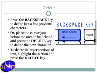 Delete Press the  BACKSPACE  key to delete just a few previous characters.  Or, place the cursor just before the area to be deleted, and press the  DELETE  key to delete the next character.  To delete in larger sections of text, highlight the section and press the  DELETE  key.  