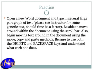Practice Open a new Word document and type in several large paragraph of text (please see instructor for some generic text, should time be a factor). Be able to move around within the document using the scroll bar. Also, begin moving text around in the document using the move, copy and paste methods. Be sure to use both the DELETE and BACKSPACE keys and understand what each one does. 