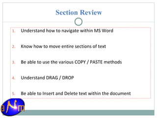 Section Review Understand how to navigate within MS Word Know how to move entire sections of text Be able to use the various COPY / PASTE methods Understand DRAG / DROP Be able to Insert and Delete text within the document 
