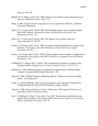 Smith 5


       Retrieval. 594–599

Mandel, M., G. Poliner, and D. Ellis. 2006. Support vector machine active learning for music
      retrieval. Multimedia Systems. 12(1): 3–13.

Meng, A. 2006. Temporal feature integration for music organization. PhD diss., Technical
      University of Denmark.

Meyer, D., F. Leisch, and K. Hornik. 2002. Benchmarking support vector machines. Report
       Series SFB, Adaptive Information Systems and Modelling in Economics and
       Management Science. 78.

Meyer, D., F. Leisch, and K. Hornik. 2003. The support vector machine under test.
       Neurocomputing. 55: 169–86.

Osuna, E., R. Freund, and F. Girosi. 1997a. An improved training algorithm for support vector
       machines. Proceedings of the IEEE Workshop on Neural Networks for Signal
       Processing. 276–85.

Osuna, E., R. Freund, and F. Girosi. 1997b. Training support vector machines: an application to
       face detection. Proceedings of the IEEE Conference on Computer Vision and Pattern
       Recognition. 130–7.

Schölkopf, B, C. Burges, and V. Vapnik. 1996. Incorporating invariances in support vector
      learning machines. Springer Lecture Notes in Computer Science. 1112: 47–52.

Sebastiani, F. 1999. Machine learning in automated text categorization. Technical Report,
       Consiglio Nazionale delle Ricerche. Pisa, Italy. 1–59.

Sherrod, P. 2008. “DTREG Predictive Modeling Software.” Manual for software available
       online: <www.dtreg.com>

Smola, A., and B. Schölkopf. 1998. A tutorial on support vector regression. NeuroCOLT2
       Technical Report NC2-TR-1998-030. Holloway College, London.

Vapnik, V. 2006. Empirical Inference Science. Afterword in 1982 reprint of Estimation of
      Dependences Based on Empirical Data.

Xu, C. N. Maddage, X. Shao, F. Cao, and Q. Tian. 2003. Musical genre classification using
       support vector machines. Proceedings of IEEE International Conference on Acoustics,
       Speech, and Signal Processing. 5: 429–32.
 