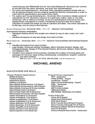 renowned pop star ‘Martika’ and her new band “Oppera”. Received rave reviews
       on the site from the client, sponsors, and even VH1 representatives.
      For Lohre and Associates Inc., Cincinnati, Ohio: Salvaged outdated scripts with on-
       the-fly patches between the pre-existing JavaScript and Perl components in order to
       meet with the specifications and needs of the client.
      For Justice and Young Advertising Inc., Cincinnati, Ohio: Invented a reliable series of
       calculations for the volumetric measure of a staircase, hollow, solid, or one-side
       reinforced, with or without a landing, as per the specifications entered by the user.
       Applied those calculations to create a JavaScript powered online form-based
       calculator to handle this shape as well as cylinders and slabs. This online calculator is,
       to this day, one of a kind on the Internet.

ULTIMATE COMMUNICATIONS · Cincinnati, Ohio · 1998 to 2001 · Network Technical/Web
Administrator/Graphic Artist/Sales
   Managed existing clients and sought new clients by way of web, email, and 'cold
     calls'.
   Handled all aspects of web site design from start to finish.

DIGITAL CANDY INC. · Cincinnati, Ohio · 1995 to 1998 · Network Technical/Web Administrator/Graphic
Artist
    Handled all projects from start to finish.
    Logo Design, Corporate Identity Packages, Album Oriented Artwork, Design, and
       Packaging Design, Design of Promotional Posters, Brochures, Mailers, Order Sheets,
       and Magazine Ads.
    Handled many aspects of the business, including the creation of pricing plans and
       packages for services, legal writing, bookkeeping, consultations, support, customer
       service, and client seeking.
                948 JOHN   STREET   · LUDLOW, KY 41016 · 859 491 6490 ·   MYKE   @   MYKEAMEND.COM




                                     MICHAEL AMEND

QUALIFICATIONS AND SKILLS

Design Related Applications:                             Programming Languages:
  BbEdit – Expert                                           PHP - Advanced
  TextPad – Expert                                          HTML/XHTML - Expert
  NotePad – Expert                                          JavaScript - Expert
  EditPlus 2 – Expert                                       Flash and ActionScripting - Expert
  MacroMedia Dreamweaver 4 – Expert                         PERL - Advanced
  MacroMedia Dreamweaver MX – Expert                        CSS – Expert
  MacroMedia Freehand 8 – Intermediate                      ASP – Intermediate
  MacroMedia Flash 5 – Expert                               VBScript – Basic
  Macromedia Flash MX – Advanced                            SQL/MySQL databases and tables
  Macromedia Fireworks 4 – Intermediate
  Adobe PhotoShop 5.5 – Expert                           Audio/Video/3D:
  Adobe PhotoShop 7.0 – Expert                             Vecta 3D – Expert
  Adobe ImageReady 7.0 – Expert                            Ulead Cool 3D – Expert
  Adobe PageMaker 6.5 – Advanced                           Swift 3D – Expert
  Adobe Illustrator 8.0 – Expert                           Sonic Foundry SoundForge – Expert
  Adobe Illustrator 10.0 – Advanced                        Sonic Foundry Cakewalk Pro – Expert
  Adobe PageMill 3.0 – Advanced                            Steinberg CuBase VST32 – Advanced
  Adobe Acrobat 5.0 – Advanced                             Acid Pro – Expert
  Quark Express 4.0 – Advanced                             Various Musical Instruments - Advanced
 