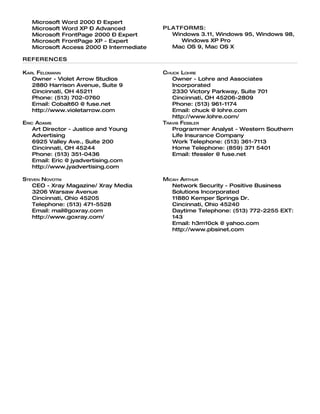 Microsoft   Word 2000 – Expert
   Microsoft   Word XP – Advanced           PLATFORMS:
   Microsoft   FrontPage 2000 – Expert        Windows 3.11, Windows 95, Windows 98,
   Microsoft   FrontPage XP - Expert             Windows XP Pro
   Microsoft   Access 2000 – Intermediate     Mac OS 9, Mac OS X

REFERENCES

KARL FELDMANN                               CHUCK LOHRE
   Owner - Violet Arrow Studios                Owner - Lohre and Associates
   2880 Harrison Avenue, Suite 9               Incorporated
   Cincinnati, OH 45211                        2330 Victory Parkway, Suite 701
   Phone: (513) 702-0760                       Cincinnati, OH 45206-2809
   Email: Cobalt60 @ fuse.net                  Phone: (513) 961-1174
   http://www.violetarrow.com                  Email: chuck @ lohre.com
                                               http://www.lohre.com/
ERIC ADAMS                                  TRAVIS FESSLER
    Art Director - Justice and Young           Programmer Analyst - Western Southern
    Advertising                                Life Insurance Company
    6925 Valley Ave., Suite 200                Work Telephone: (513) 361-7113
    Cincinnati, OH 45244                       Home Telephone: (859) 371 5401
    Phone: (513) 351-0436                      Email: tfessler @ fuse.net
    Email: Eric @ jyadvertising.com
    http://www.jyadvertising.com

STEVEN NOVOTNI                              MICAH ARTHUR
   CEO - Xray Magazine/ Xray Media             Network Security - Positive Business
   3206 Warsaw Avenue                          Solutions Incorporated
   Cincinnati, Ohio 45205                      11880 Kemper Springs Dr.
   Telephone: (513) 471-5528                   Cincinnati, Ohio 45240
   Email: mail@goxray.com                      Daytime Telephone: (513) 772-2255 EXT:
   http://www.goxray.com/                      143
                                               Email: h3m10ck @ yahoo.com
                                               http://www.pbsinet.com
 