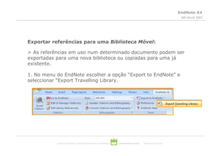 EndNote X4
                                                                                                                           MS-Word 2007




Exportar referências para uma Biblioteca Móvel:

> As referências em uso num determinado documento podem ser
exportadas para uma nova biblioteca ou copiadas para uma já
existente.

1. No menu do EndNote escolher a opção “Export to EndNote” e
seleccionar “Export Travelling Library.




           serviços de biblioteca, informação documental e museologia   universidade de aveiro   theoria poiesis praxis
 