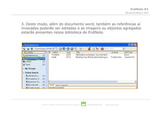 EndNote X4
                                                                                                                          MS-Word 2003 e 2007




3. Deste modo, além do documento word, também as referências aí
invocadas poderão ser editadas e as imagens ou objectos agregados
estarão presentes nessa biblioteca do EndNote.




           serviços de biblioteca, informação documental e museologia   universidade de aveiro   theoria poiesis praxis
 
