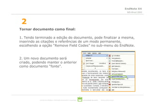EndNote X4
                                                                                                                           MS-Word 2003



 2
Tornar documento como final:

1. Tendo terminado a edição do documento, pode finalizar a mesma,
inserindo as citações e referências de um modo permanente,
escolhendo a opção “Remove Field Codes” no sub-menu do EndNote.


2. Um novo documento será
criado, podendo manter o anterior
como documento “fonte”.




           serviços de biblioteca, informação documental e museologia   universidade de aveiro   theoria poiesis praxis
 
