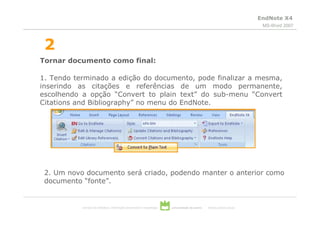 EndNote X4
                                                                                                                           MS-Word 2007



 2
Tornar documento como final:

1. Tendo terminado a edição do documento, pode finalizar a mesma,
inserindo as citações e referências de um modo permanente,
escolhendo a opção “Convert to plain text” do sub-menu “Convert
Citations and Bibliography” no menu do EndNote.




 2. Um novo documento será criado, podendo manter o anterior como
 documento “fonte”.


           serviços de biblioteca, informação documental e museologia   universidade de aveiro   theoria poiesis praxis
 