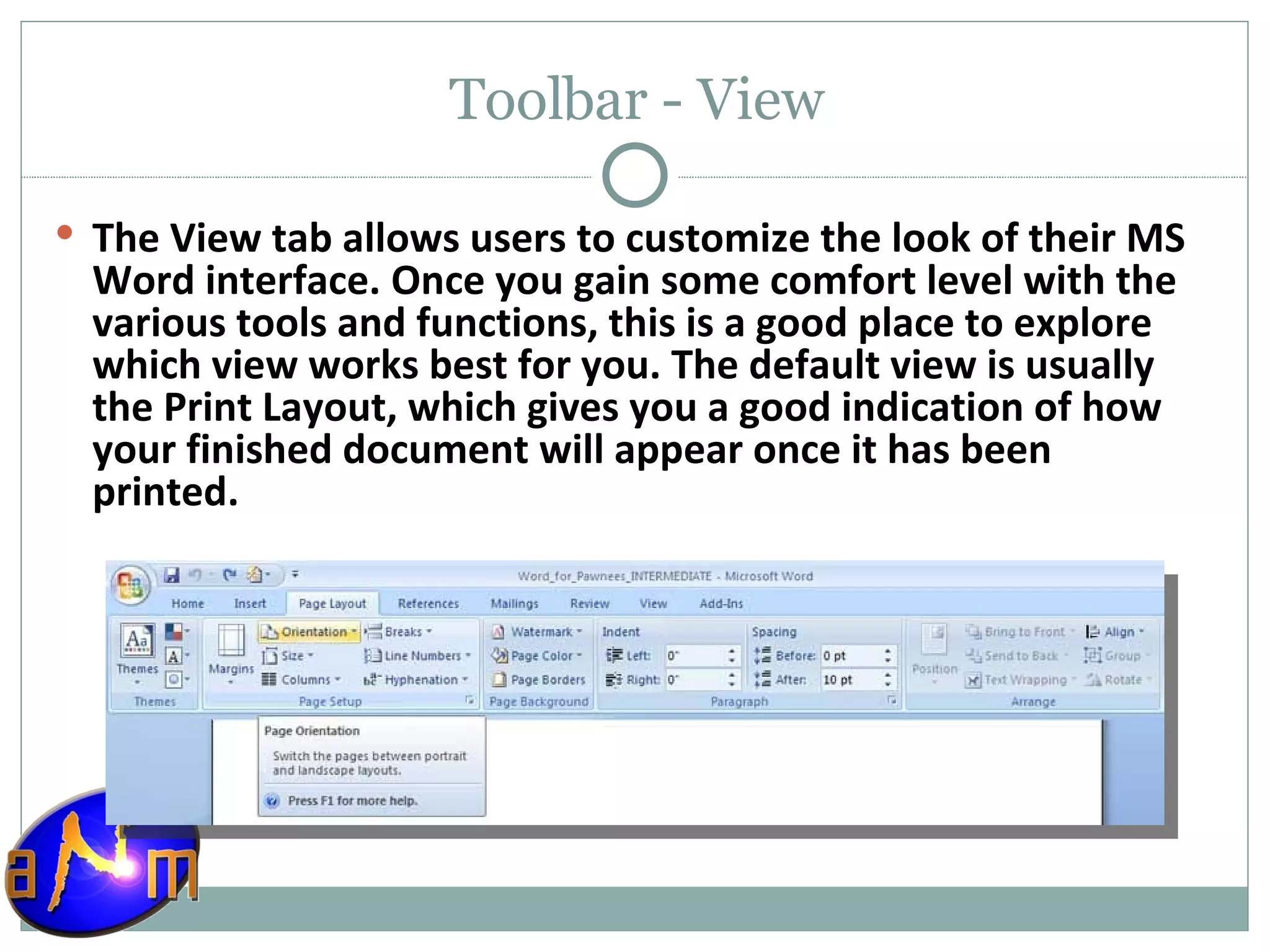 Toolbar - View The View tab allows users to customize the look of their MS Word interface. Once you gain some comfort level with the various tools and functions, this is a good place to explore which view works best for you. The default view is usually the Print Layout, which gives you a good indication of how your finished document will appear once it has been printed. 