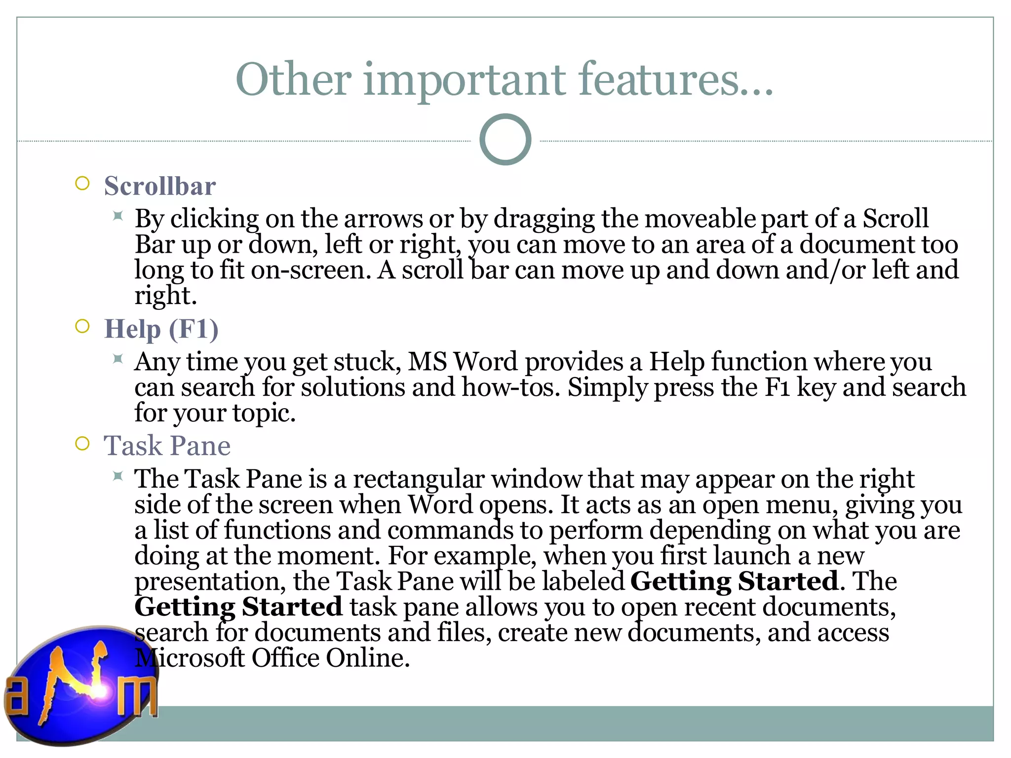 Other important features… Scrollbar  By clicking on the arrows or by dragging the moveable part of a Scroll Bar up or down, left or right, you can move to an area of a document too long to fit on-screen. A scroll bar can move up and down and/or left and right.  Help (F1) Any time you get stuck, MS Word provides a Help function where you can search for solutions and how-tos. Simply press the F1 key and search for your topic. Task Pane The Task Pane is a rectangular window that may appear on the right side of the screen when Word opens. It acts as an open menu, giving you a list of functions and commands to perform depending on what you are doing at the moment. For example, when you first launch a new presentation, the Task Pane will be labeled  Getting Started . The  Getting Started  task pane allows you to open recent documents, search for documents and files, create new documents, and access Microsoft Office Online. 