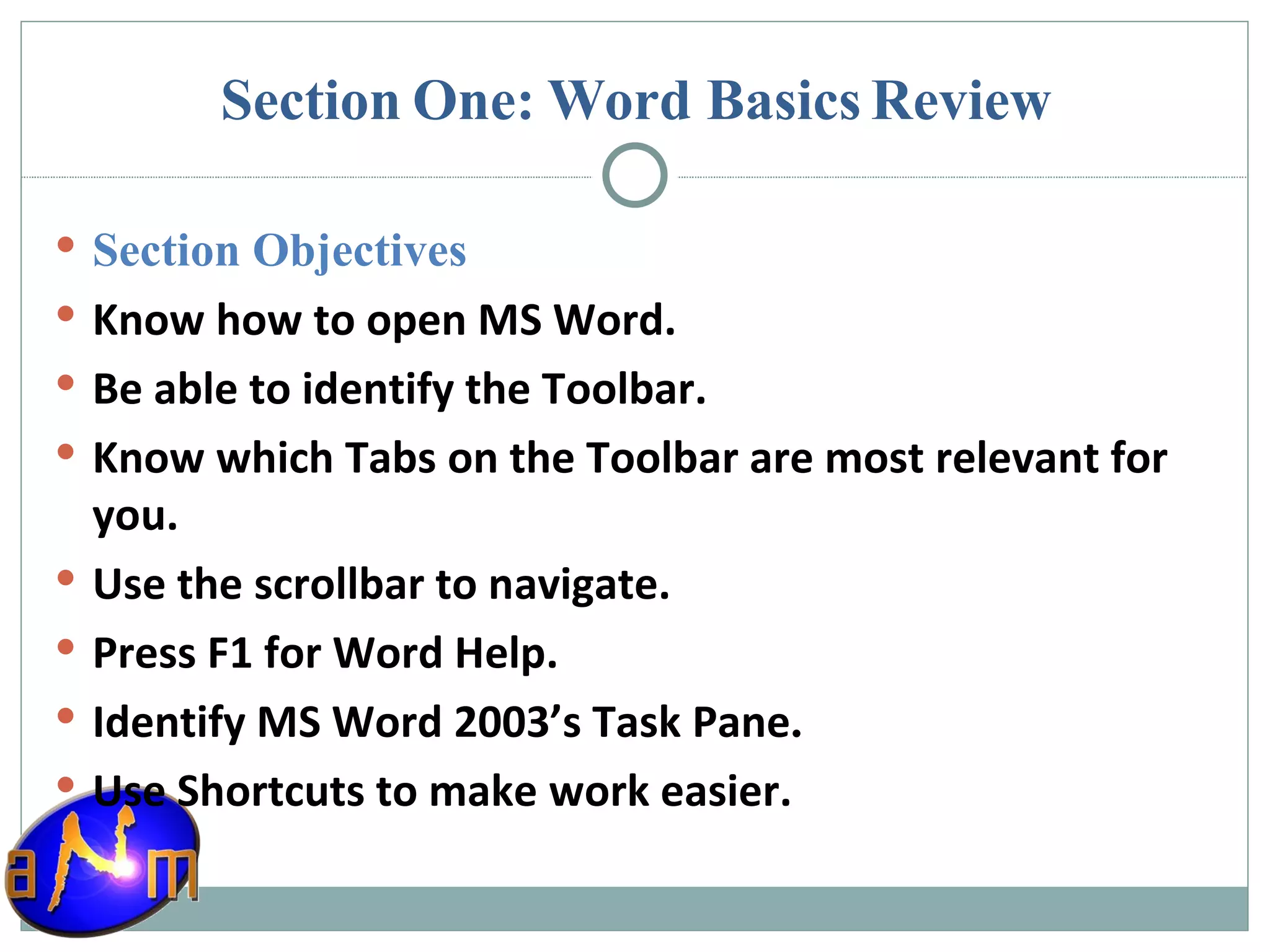 Section One: Word Basics Review Section Objectives Know how to open MS Word. Be able to identify the Toolbar. Know which Tabs on the Toolbar are most relevant for you. Use the scrollbar to navigate. Press F1 for Word Help. Identify MS Word 2003’s Task Pane . Use Shortcuts to make work easier. 