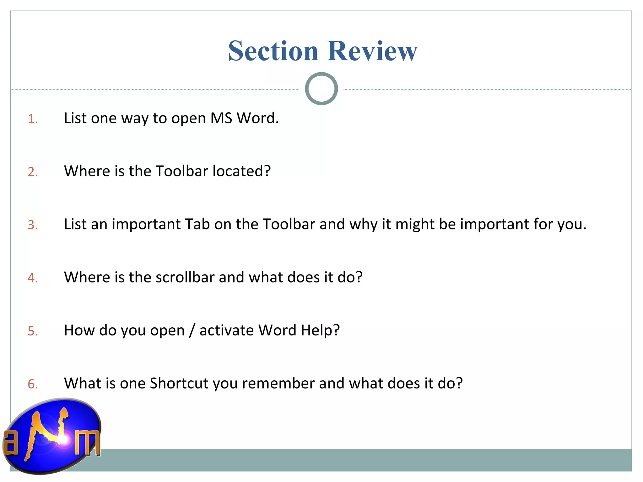 Section Review List one way to open MS Word. Where is the Toolbar located? List an important Tab on the Toolbar and why it might be important for you. Where is the scrollbar and what does it do? How do you open / activate Word Help? What is one Shortcut you remember and what does it do? 