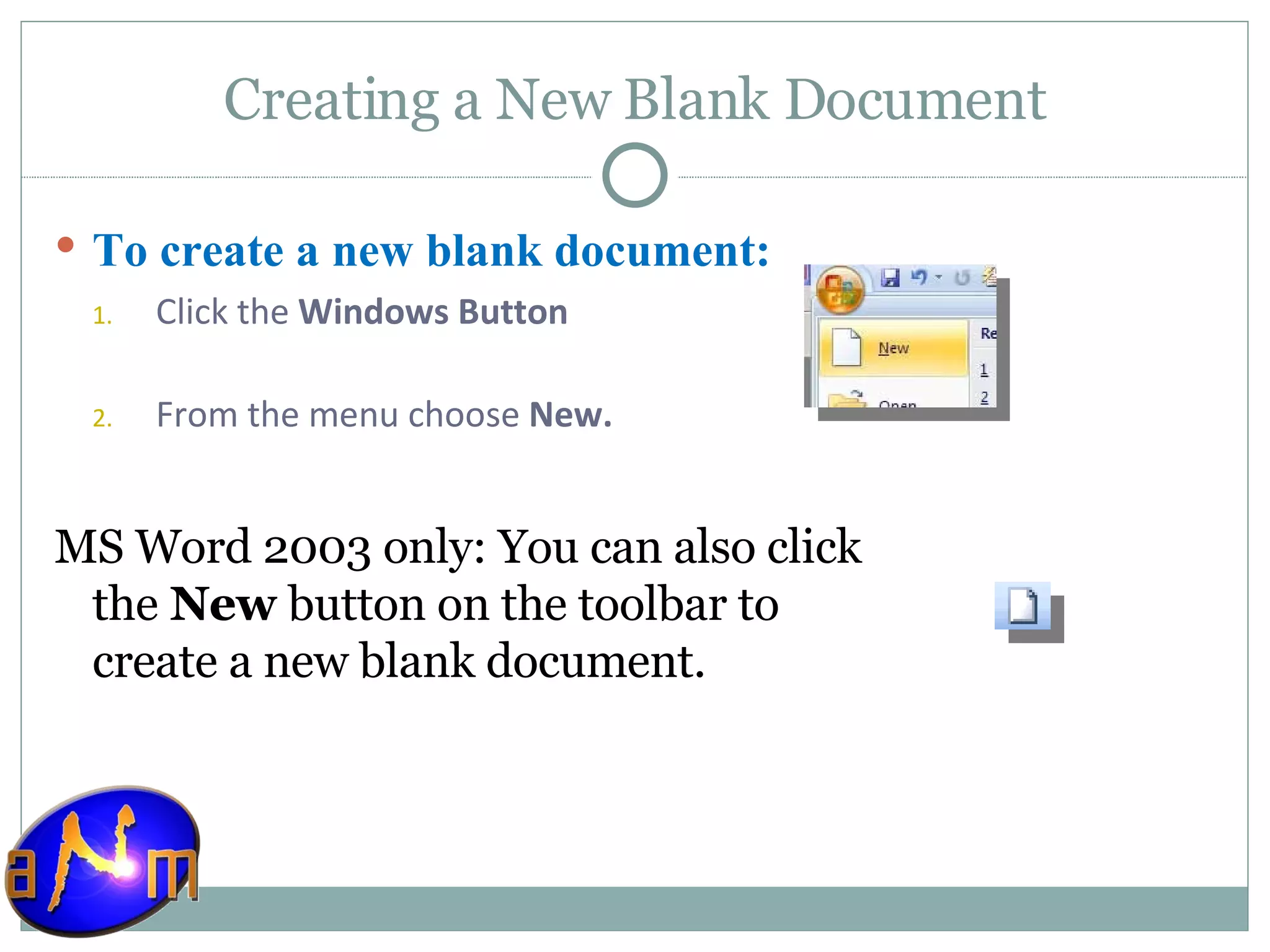 Creating a New Blank Document To create a new blank document: Click the  Windows Button  From the menu choose  New. MS Word 2003 only: You can also click the  New  button on the toolbar to create a new blank document. 