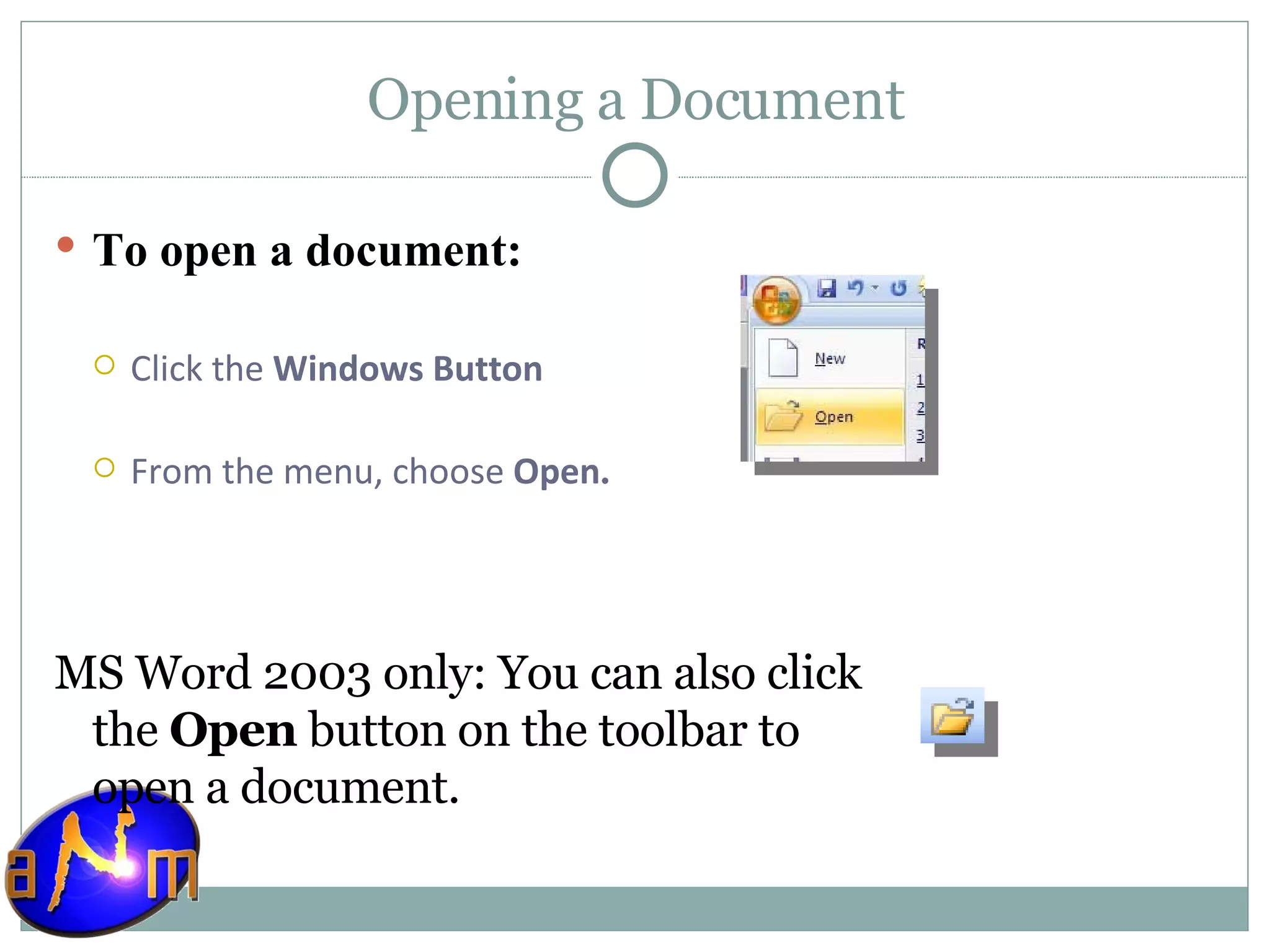 Opening a Document To open a document: Click the  Windows Button  From the menu, choose  Open . MS Word 2003 only: You can also click the  Open  button on the toolbar to open a document. 