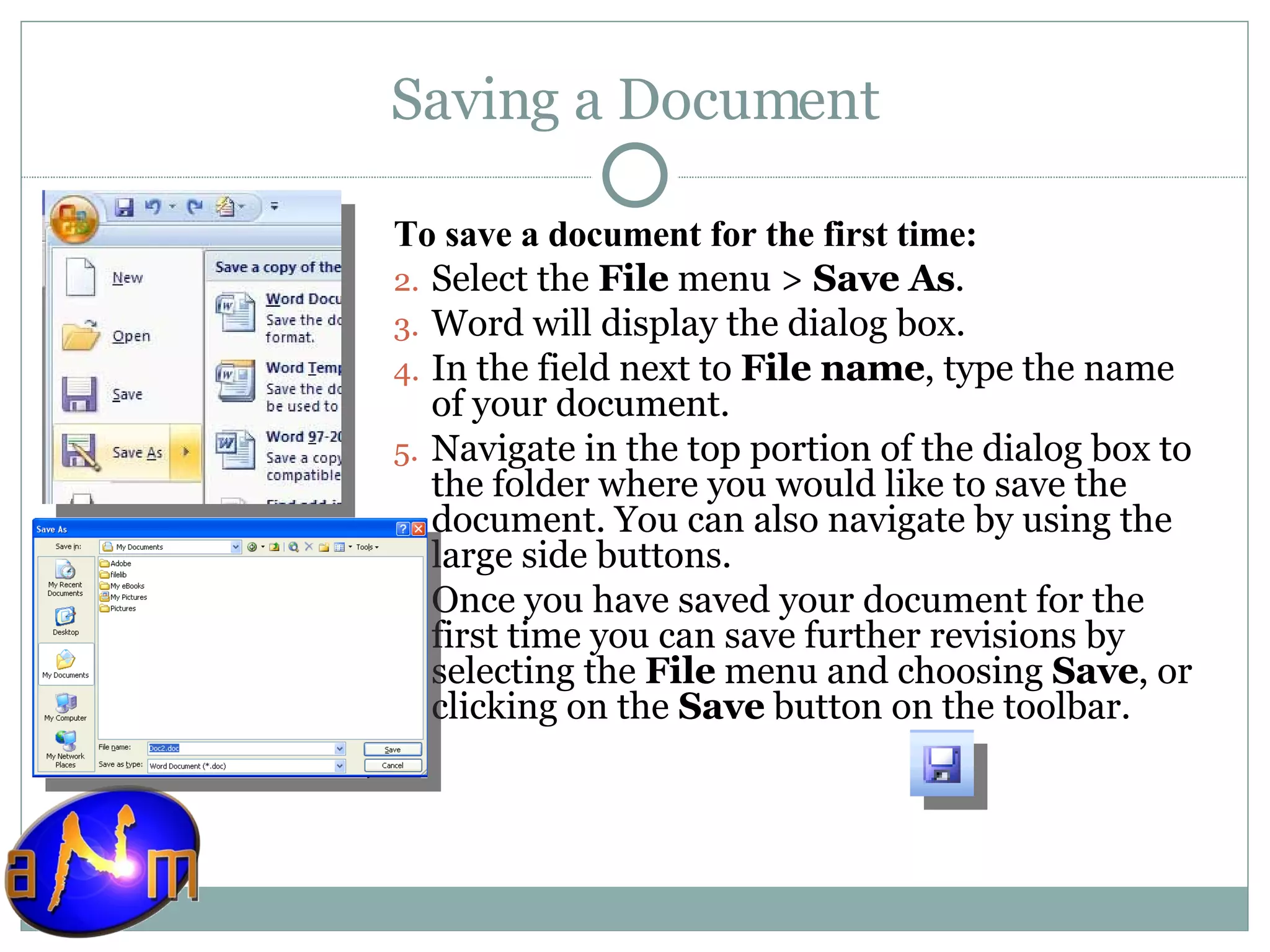 Saving a Document To save a document for the first time:  Select the  File  menu >  Save As . Word will display the dialog box.  In the field next to  File name , type the name of your document.  Navigate in the top portion of the dialog box to the folder where you would like to save the document. You can also navigate by using the large side buttons. Once you have saved your document for the first time you can save further revisions by selecting the  File  menu and choosing  Save , or clicking on the  Save  button on the toolbar. 