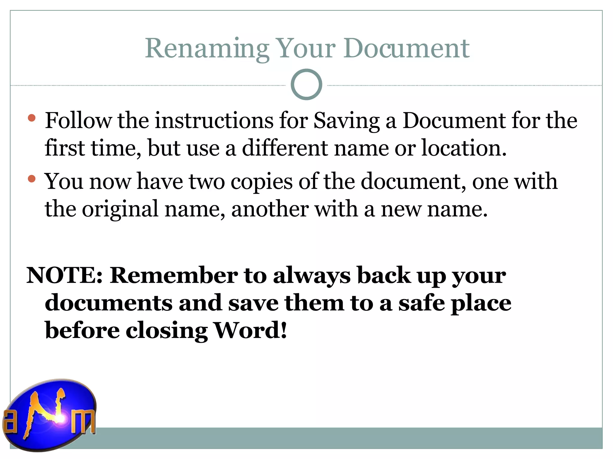 Renaming Your Document Follow the instructions for Saving a Document for the first time, but use a different name or location. You now have two copies of the document, one with the original name, another with a new name.  NOTE: Remember to always back up your documents and save them to a safe place before closing Word!   
