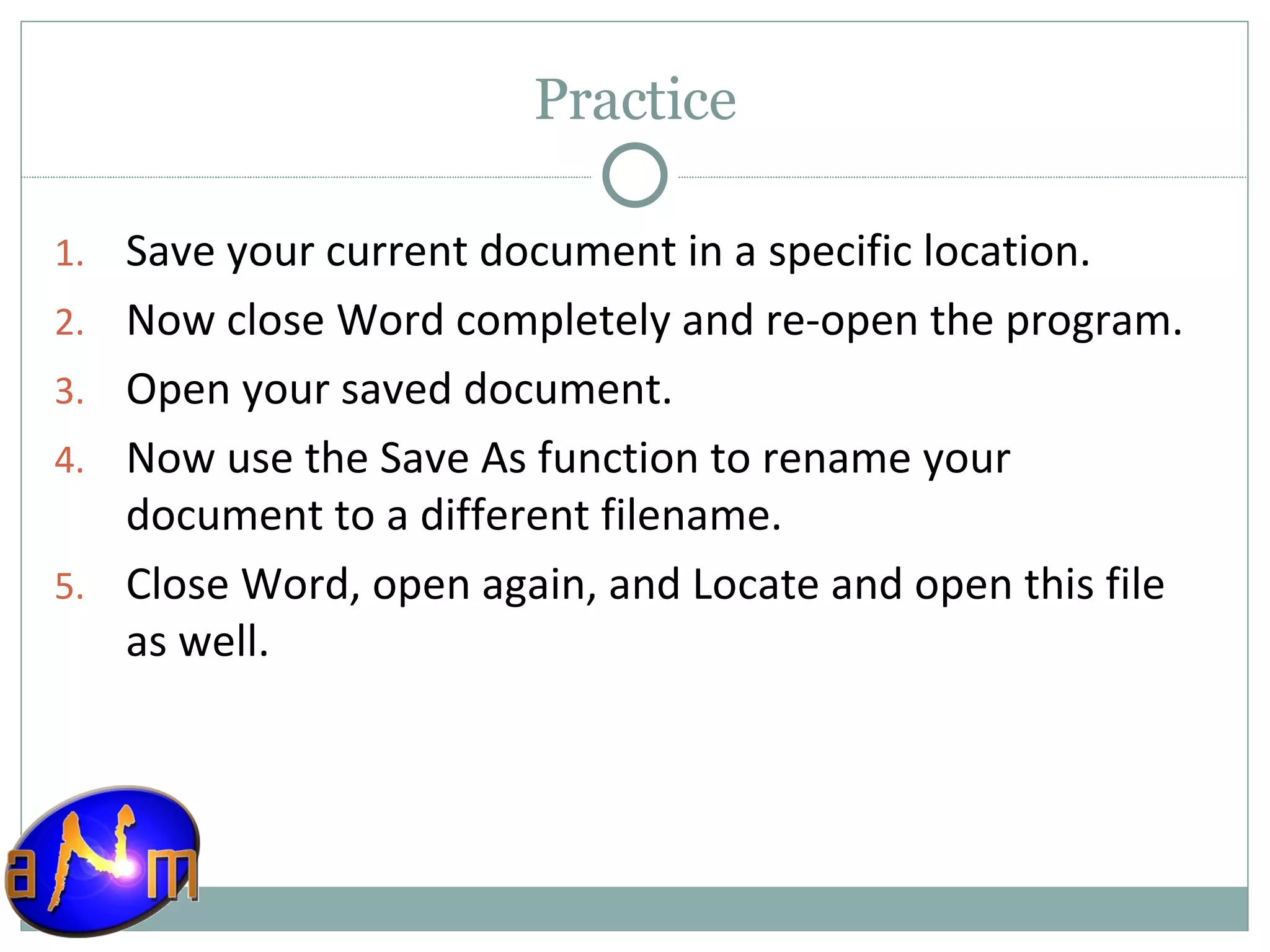 Practice Save your current document in a specific location. Now close Word completely and re-open the program. Open your saved document. Now use the Save As function to rename your document to a different filename. Close Word, open again, and Locate and open this file as well. 