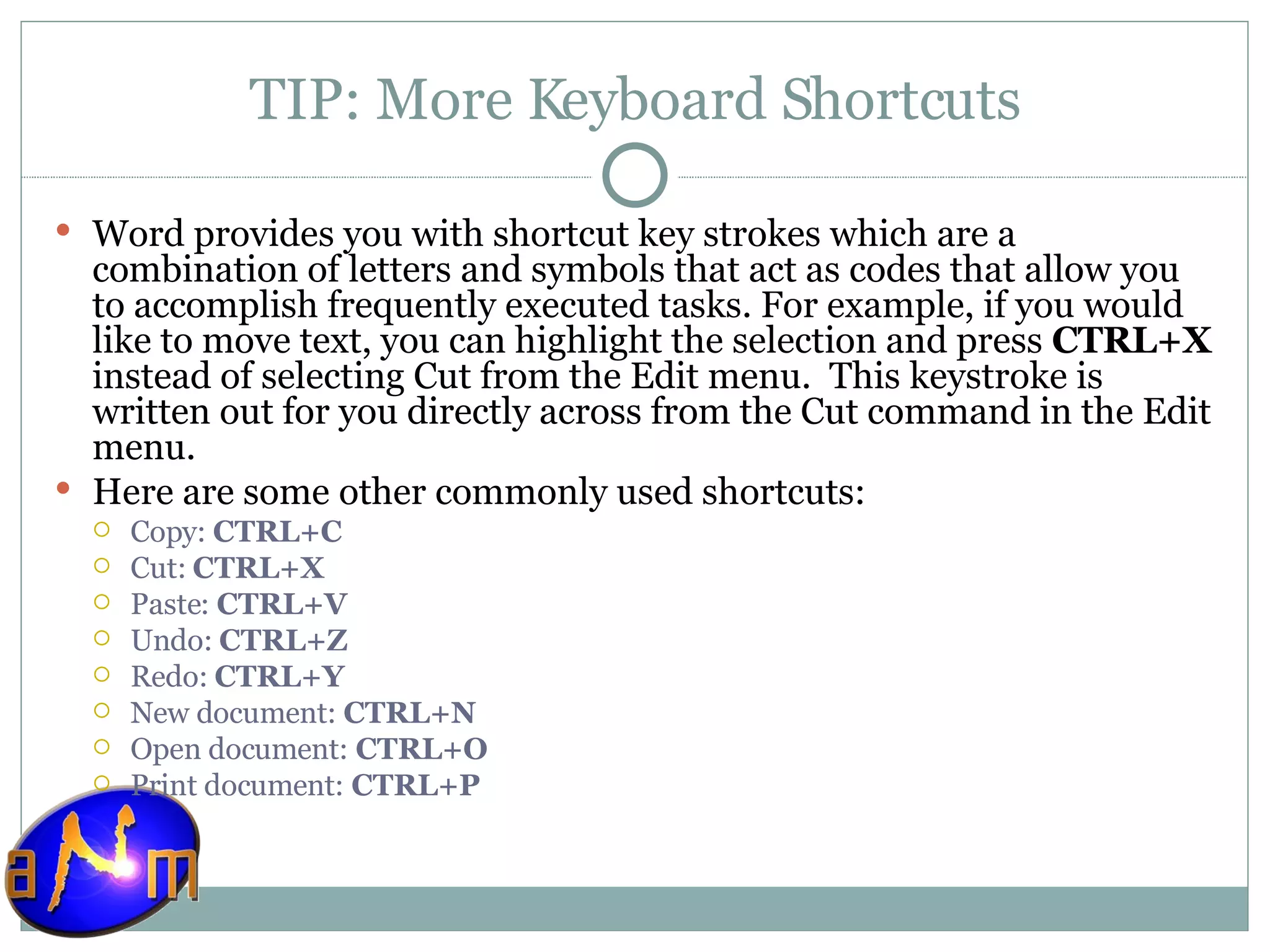 TIP: More Keyboard Shortcuts Word provides you with shortcut key strokes which are a combination of letters and symbols that act as codes that allow you to accomplish frequently executed tasks. For example, if you would like to move text, you can highlight the selection and press  CTRL+X  instead of selecting Cut from the Edit menu.  This keystroke is written out for you directly across from the Cut command in the Edit menu. Here are some other commonly used shortcuts: Copy:  CTRL+C   Cut:  CTRL+X Paste:  CTRL+V  Undo:  CTRL+Z  Redo:  CTRL+Y New document:  CTRL+N   Open document:  CTRL+O   Print document:  CTRL+P   