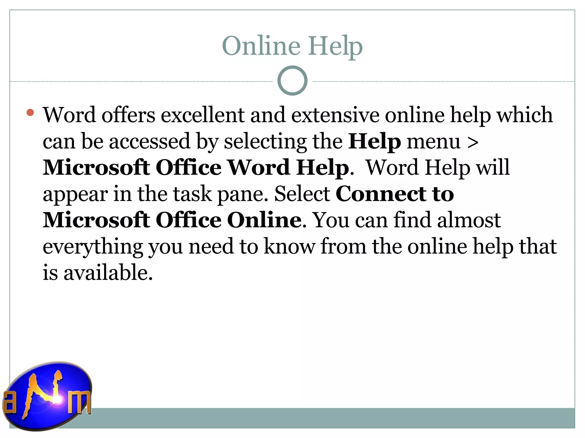 Online Help Word offers excellent and extensive online help which can be accessed by selecting the  Help  menu >  Microsoft Office Word Help .  Word Help will appear in the task pane. Select  Connect to Microsoft Office Online . You can find almost everything you need to know from the online help that is available. 
