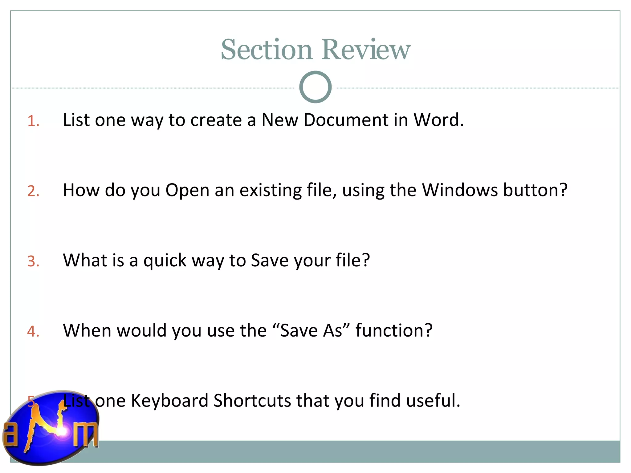 Section Review List one way to create a New Document in Word. How do you Open an existing file, using the Windows button? What is a quick way to Save your file? When would you use the “Save As” function? List one Keyboard Shortcuts that you find useful. 