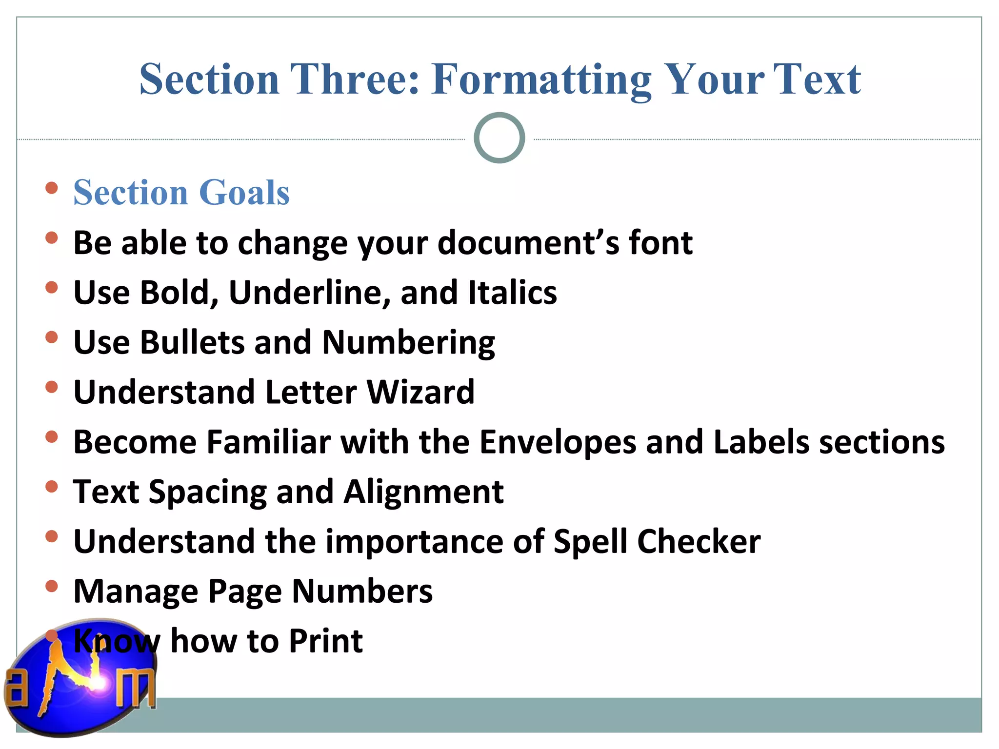 Section Three: Formatting Your Text Section Goals Be able to change your document’s font Use Bold, Underline, and Italics Use Bullets and Numbering Understand Letter Wizard Become Familiar with the Envelopes and Labels sections Text Spacing and Alignment Understand the importance of Spell Checker Manage Page Numbers Know how to Print 