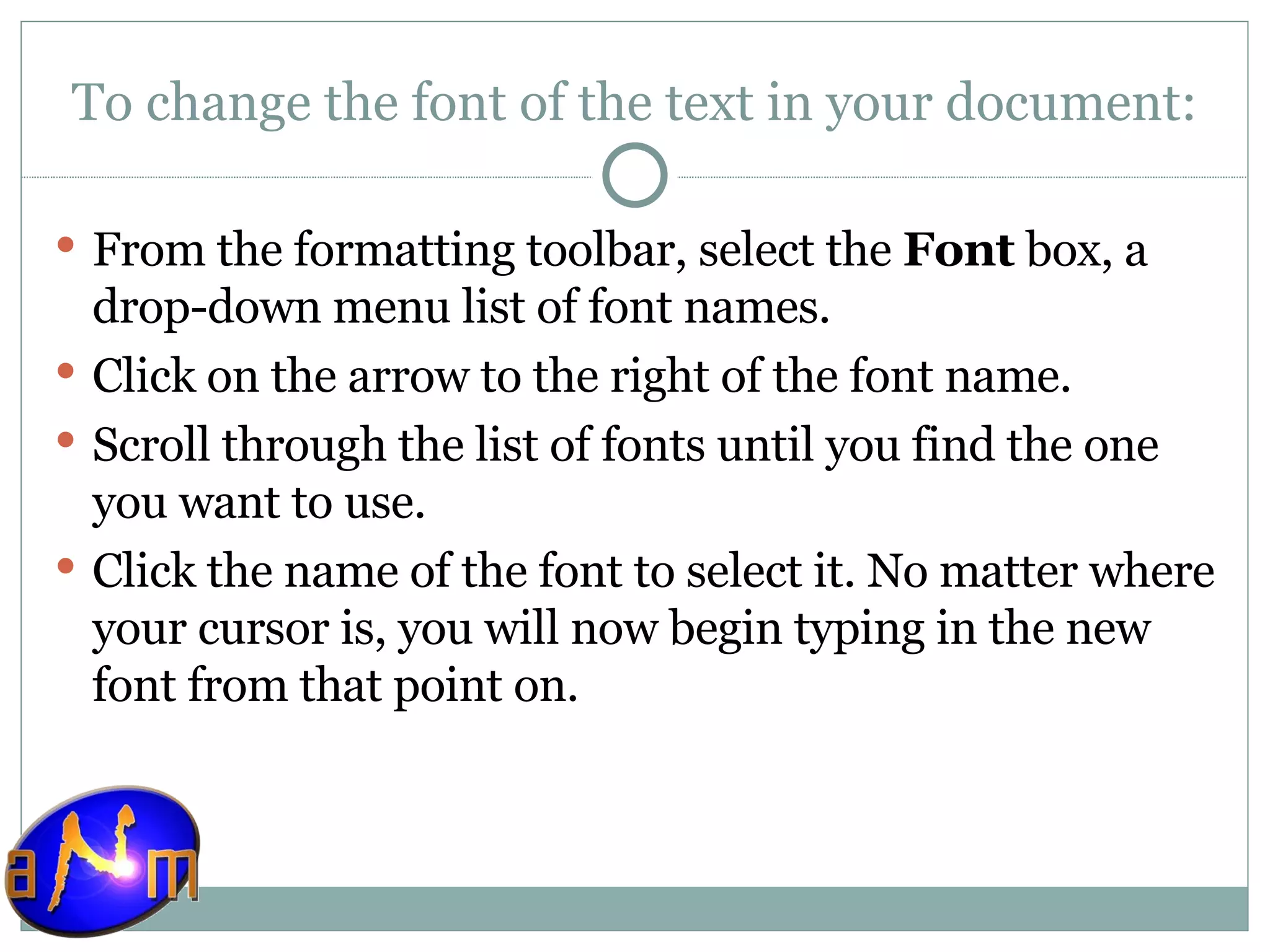 To change the font of the text in your document: From the formatting toolbar, select the  Font  box, a drop-down menu list of font names.  Click on the arrow to the right of the font name.  Scroll through the list of fonts until you find the one you want to use.  Click the name of the font to select it. No matter where your cursor is, you will now begin typing in the new font from that point on.  