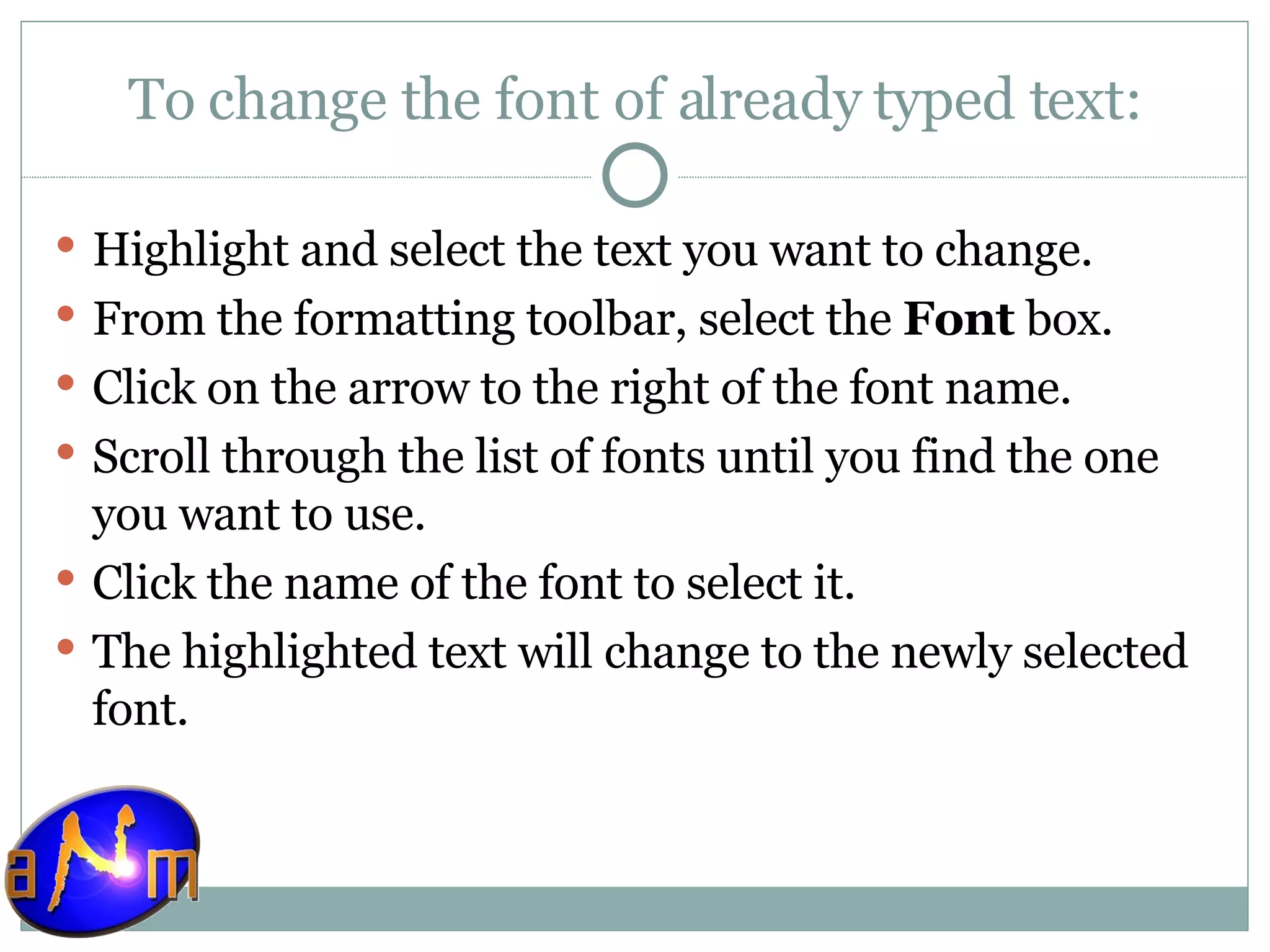 To change the font of already typed text: Highlight and select the text you want to change.  From the formatting toolbar, select the  Font  box.  Click on the arrow to the right of the font name.  Scroll through the list of fonts until you find the one you want to use.  Click the name of the font to select it.  The highlighted text will change to the newly selected font.  