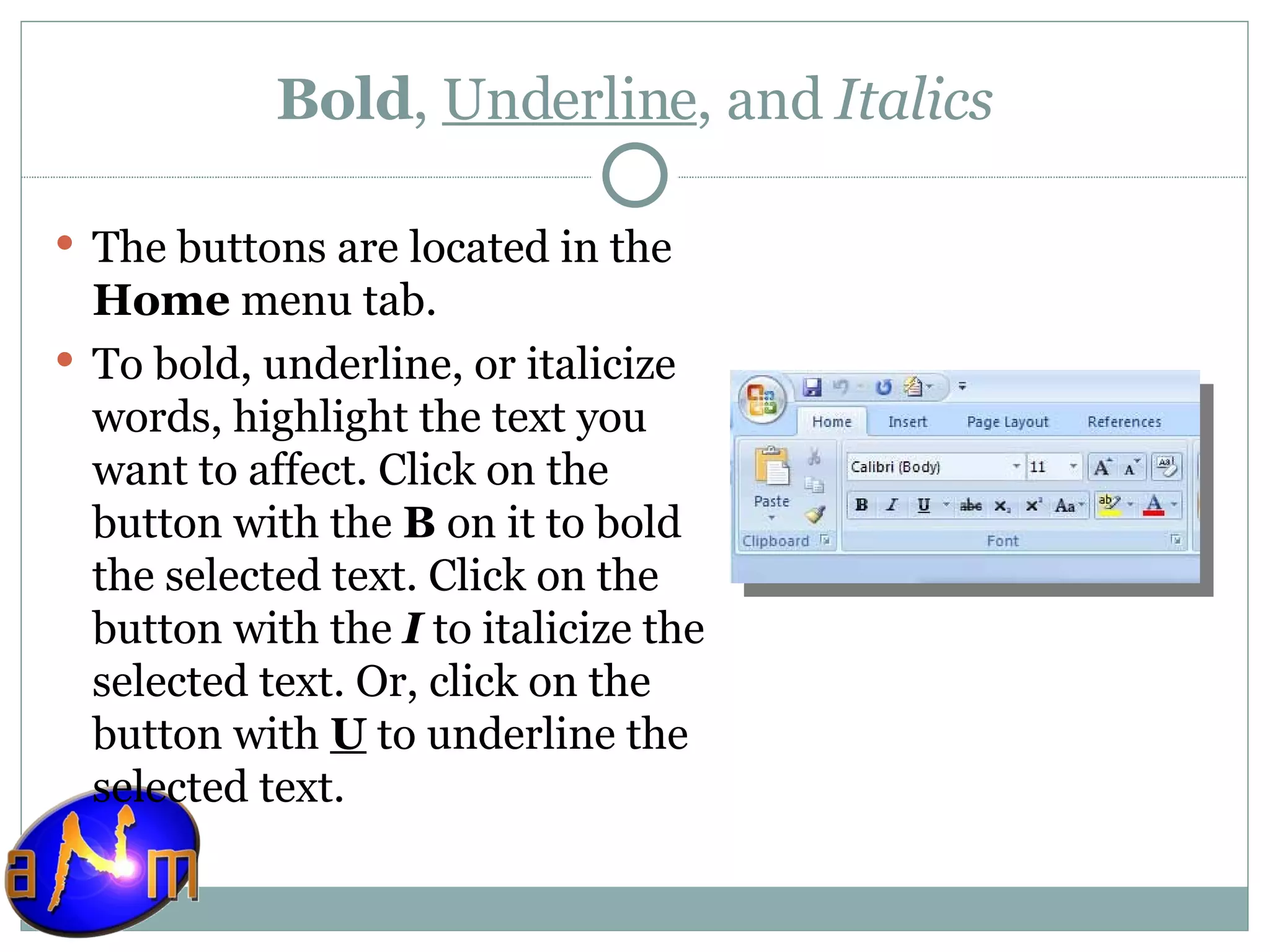 Bold ,  Underline , and  Italics The buttons are located in the  Home  menu tab. To bold, underline, or italicize words, highlight the text you want to affect. Click on the button with the  B  on it to bold the selected text. Click on the button with the  I  to italicize the selected text. Or, click on the button with  U  to underline the selected text.  