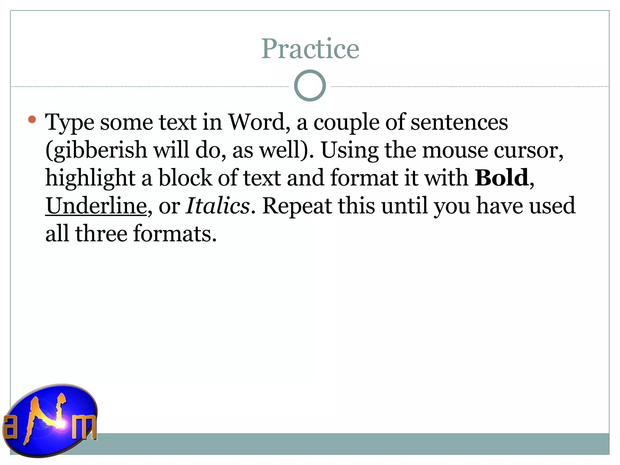 Practice Type some text in Word, a couple of sentences (gibberish will do, as well). Using the mouse cursor, highlight a block of text and format it with  Bold ,  Underline , or  Italics . Repeat this until you have used all three formats. 
