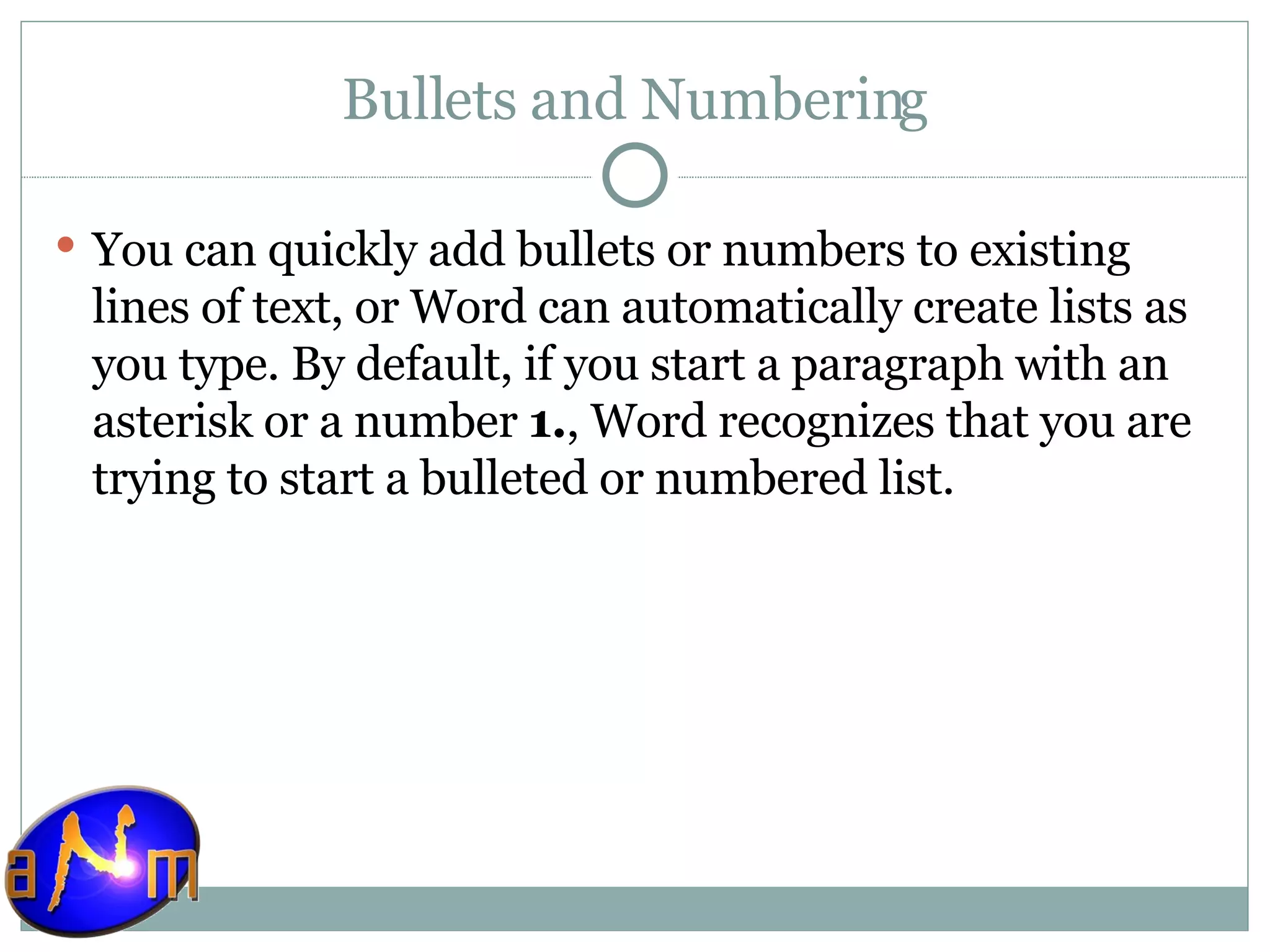 Bullets and Numbering You can quickly add bullets or numbers to existing lines of text, or Word can automatically create lists as you type. By default, if you start a paragraph with an asterisk or a number  1. , Word recognizes that you are trying to start a bulleted or numbered list. 