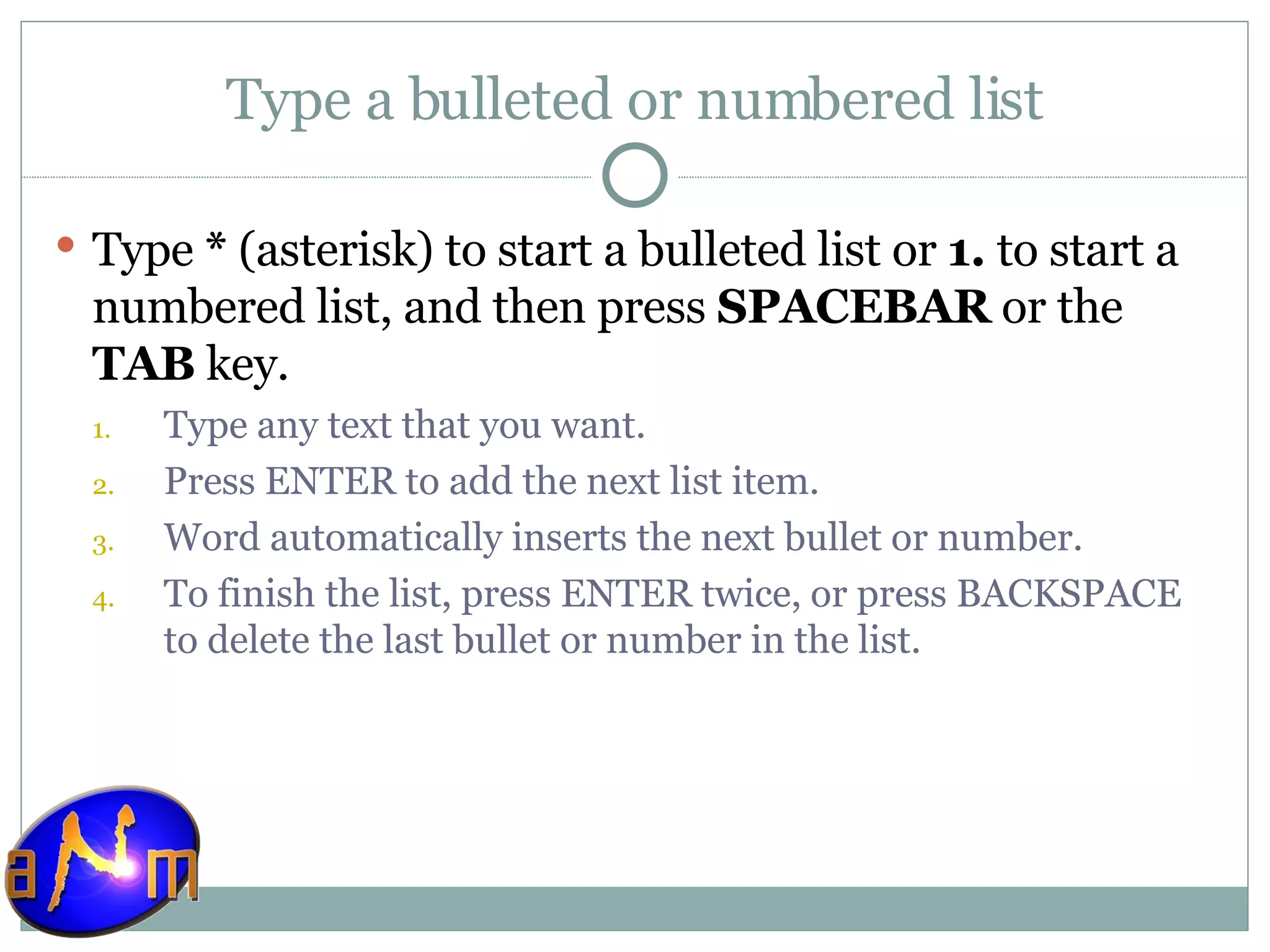Type a bulleted or numbered list Type  *  (asterisk) to start a bulleted list or  1.  to start a numbered list, and then press  SPACEBAR  or the  TAB  key.  Type any text that you want.  Press ENTER to add the next list item.  Word automatically inserts the next bullet or number. To finish the list, press ENTER twice, or press BACKSPACE to delete the last bullet or number in the list.  