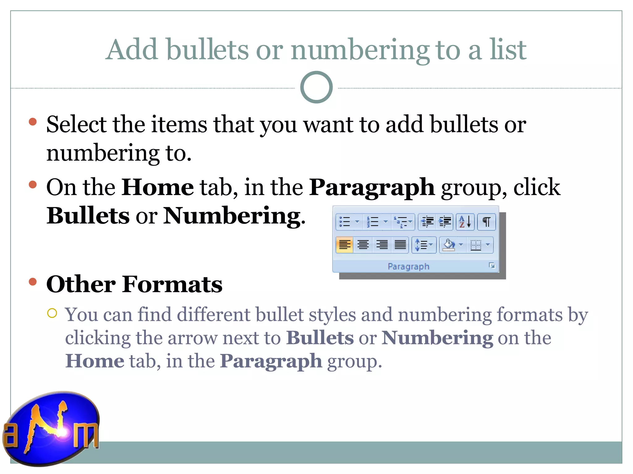 Add bullets or numbering to a list Select the items that you want to add bullets or numbering to.  On the  Home  tab, in the  Paragraph  group, click  Bullets  or  Numbering .  Other Formats You can find different bullet styles and numbering formats by clicking the arrow next to  Bullets  or  Numbering  on the  Home  tab, in the  Paragraph  group. 