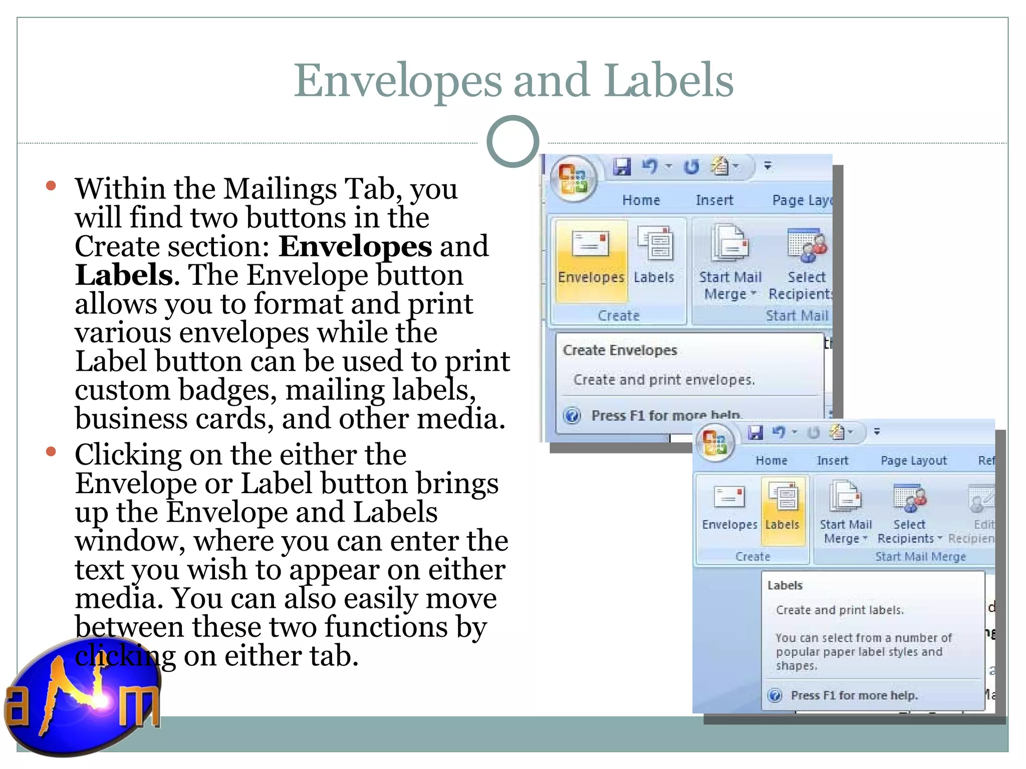 Envelopes and Labels Within the Mailings Tab, you will find two buttons in the Create section:  Envelopes  and  Labels . The Envelope button allows you to format and print various envelopes while the Label button can be used to print custom badges, mailing labels, business cards, and other media. Clicking on the either the Envelope or Label button brings up the Envelope and Labels window, where you can enter the text you wish to appear on either media. You can also easily move between these two functions by clicking on either tab. 