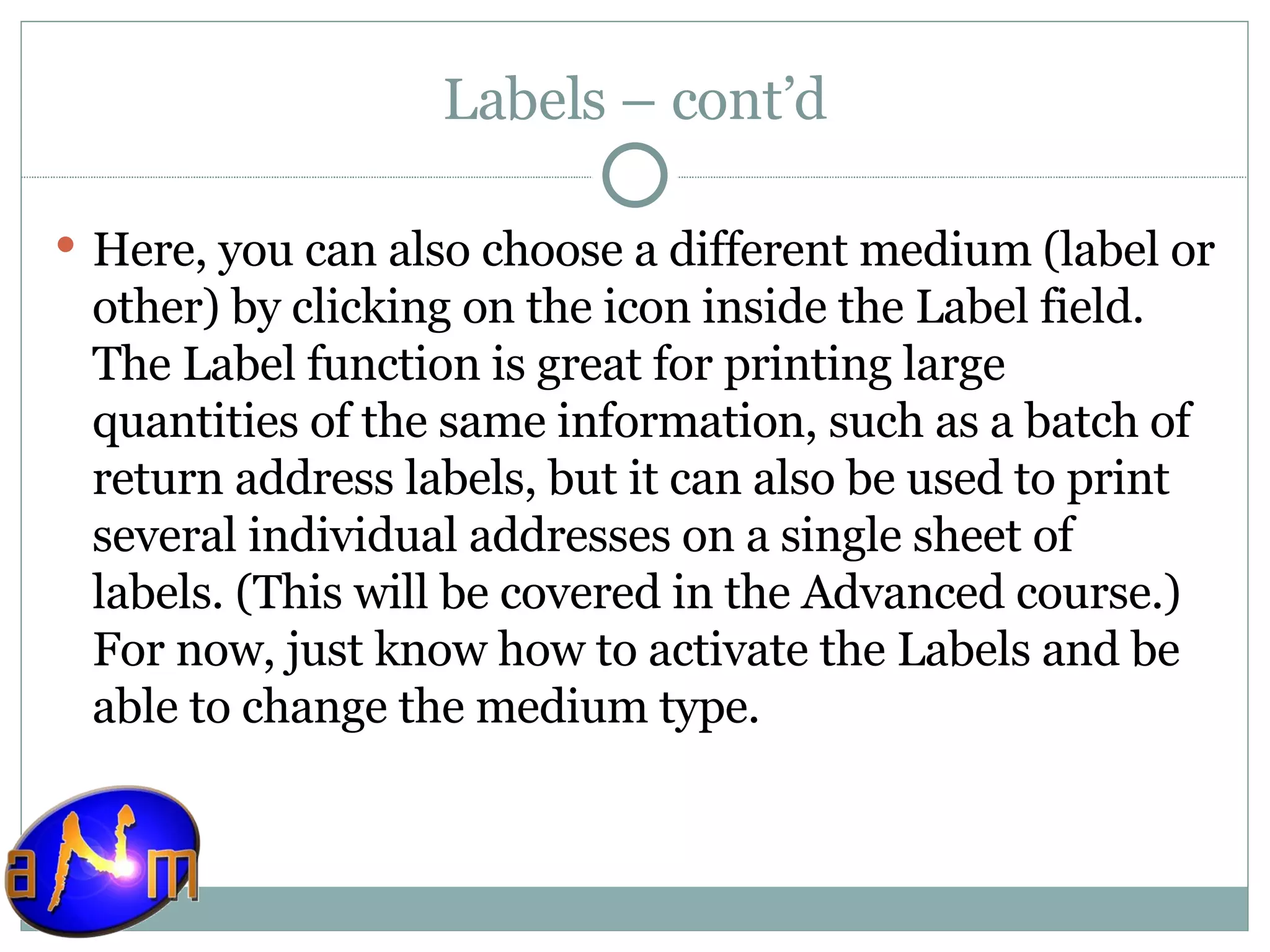 Labels – cont’d Here, you can also choose a different medium (label or other) by clicking on the icon inside the Label field. The Label function is great for printing large quantities of the same information, such as a batch of return address labels, but it can also be used to print several individual addresses on a single sheet of labels. (This will be covered in the Advanced course.) For now, just know how to activate the Labels and be able to change the medium type. 