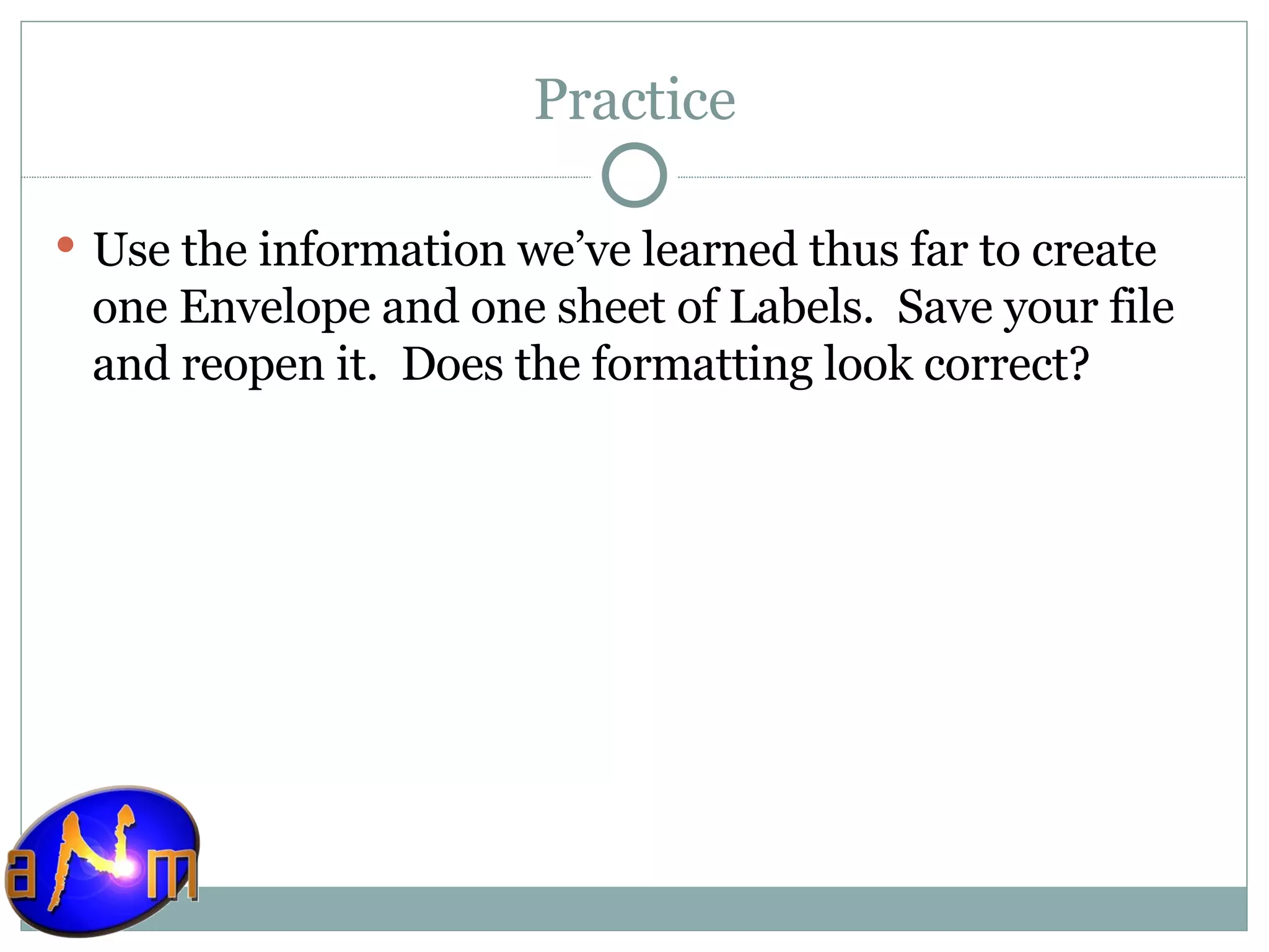 Practice Use the information we’ve learned thus far to create one Envelope and one sheet of Labels.  Save your file and reopen it.  Does the formatting look correct? 