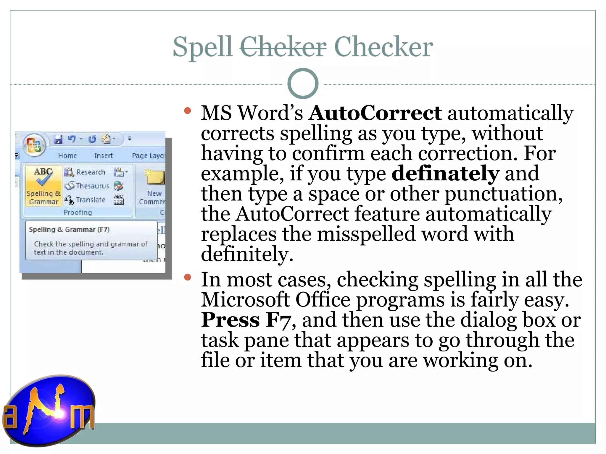 MS Word’s  AutoCorrect  automatically corrects spelling as you type, without having to confirm each correction. For example, if you type  definately  and then type a space or other punctuation, the AutoCorrect feature automatically replaces the misspelled word with definitely. In most cases, checking spelling in all the Microsoft Office programs is fairly easy.  Press F7 , and then use the dialog box or task pane that appears to go through the file or item that you are working on. 