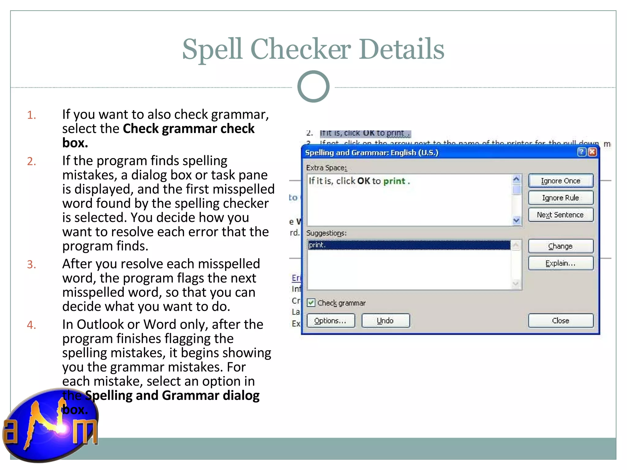 Spell Checker Details If you want to also check grammar, select the  Check grammar check box.  If the program finds spelling mistakes, a dialog box or task pane is displayed, and the first misspelled word found by the spelling checker is selected. You decide how you want to resolve each error that the program finds.  After you resolve each misspelled word, the program flags the next misspelled word, so that you can decide what you want to do.  In Outlook or Word only, after the program finishes flagging the spelling mistakes, it begins showing you the grammar mistakes. For each mistake, select an option in the  Spelling and Grammar dialog box. 
