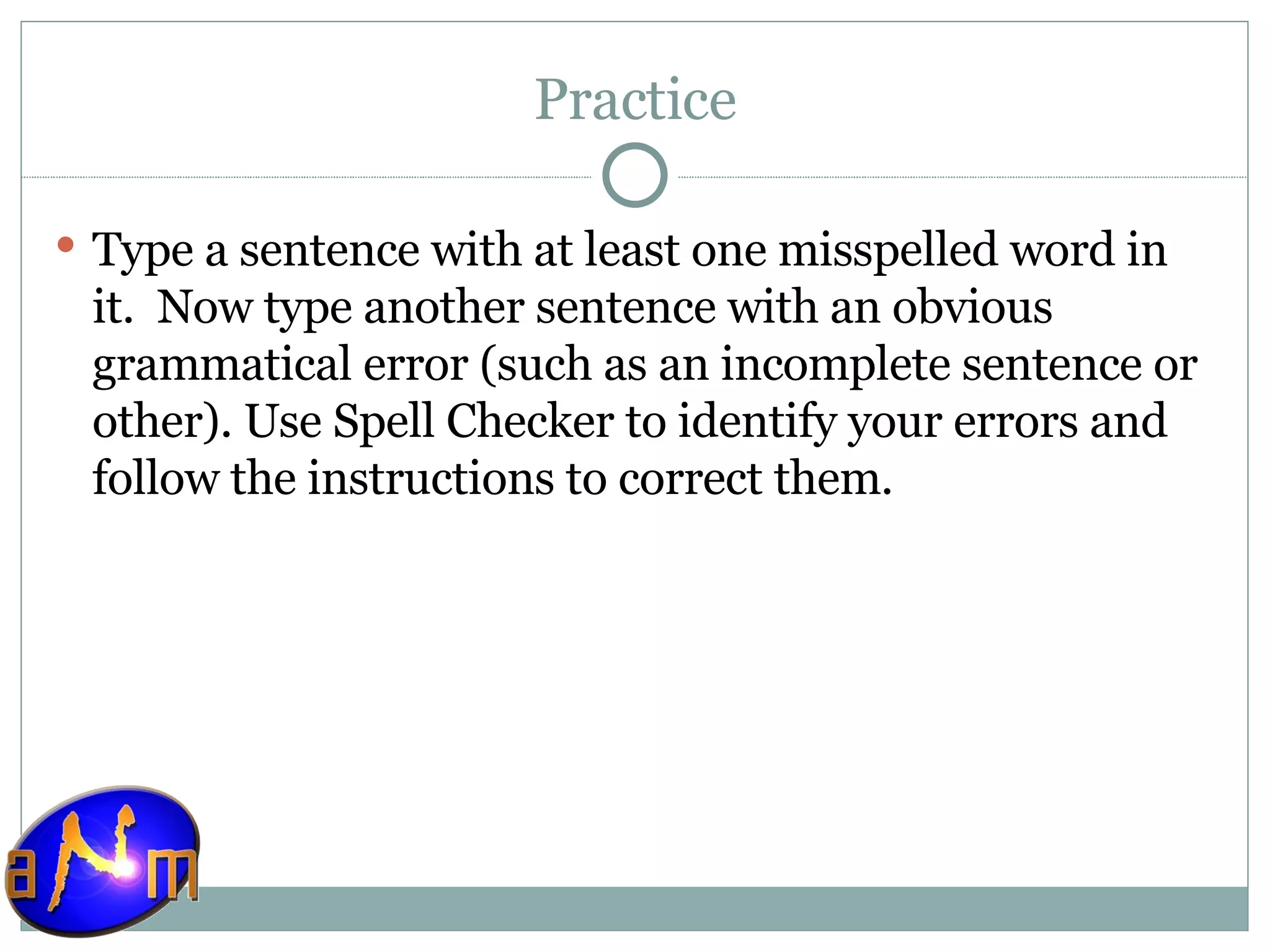 Practice Type a sentence with at least one misspelled word in it.  Now type another sentence with an obvious grammatical error (such as an incomplete sentence or other). Use Spell Checker to identify your errors and follow the instructions to correct them. 