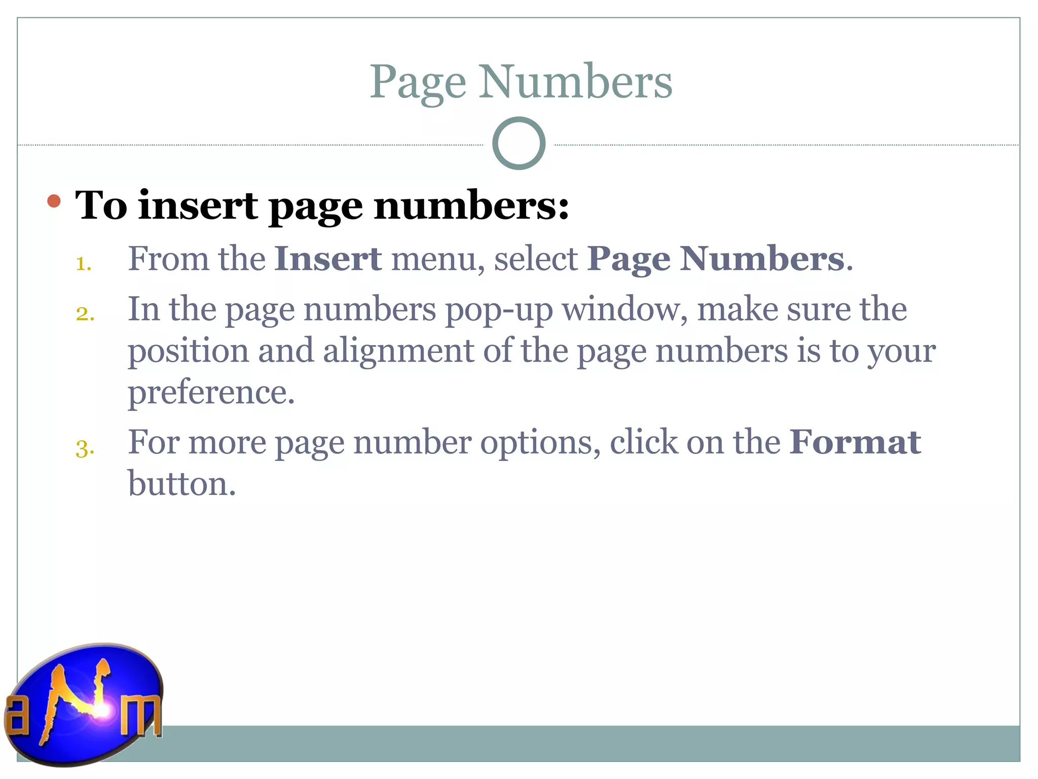 Page Numbers To insert page numbers: From the  Insert  menu, select  Page Numbers .  In the page numbers pop-up window, make sure the position and alignment of the page numbers is to your preference.  For more page number options, click on the  Format  button.  